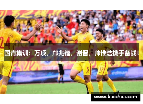国青集训：万项、邝兆镭、谢晋、帅惟浩携手备战！